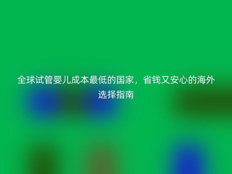 全球试管婴儿成本最低的国家，省钱又安心的海外选择指南