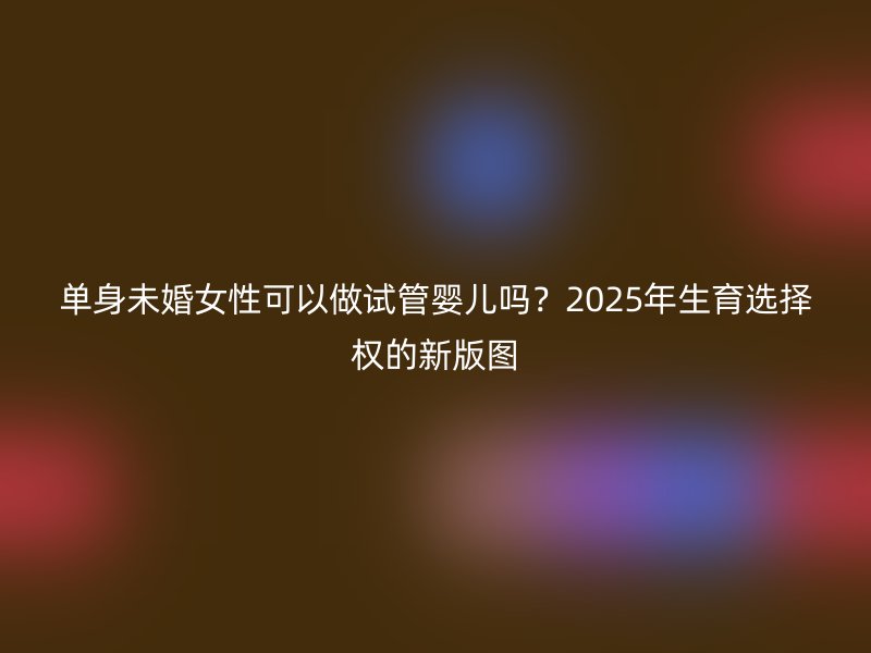 单身未婚女性可以做试管婴儿吗？2025年生育选择权的新版图
