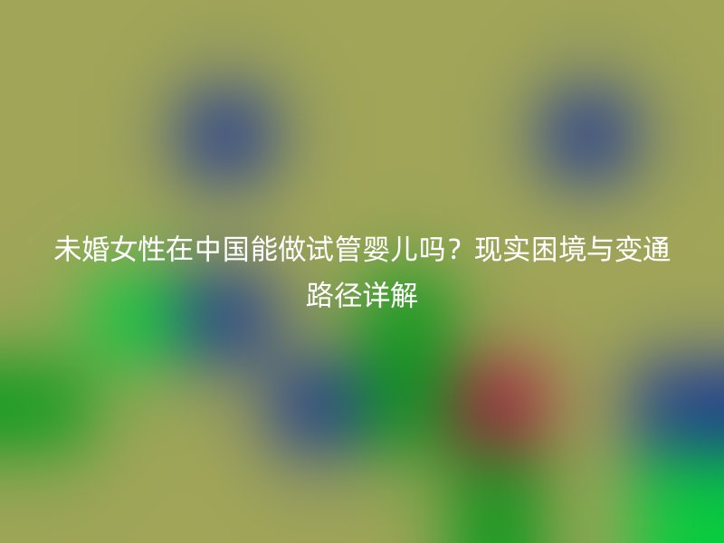 未婚女性在中国能做试管婴儿吗？现实困境与变通路径详解