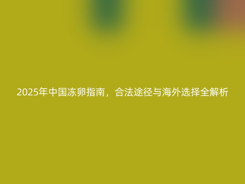 2025年中国冻卵指南，合法途径与海外选择全解析