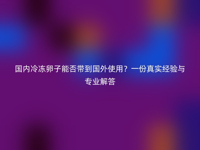 国内冷冻卵子能否带到国外使用？一份真实经验与专业解答