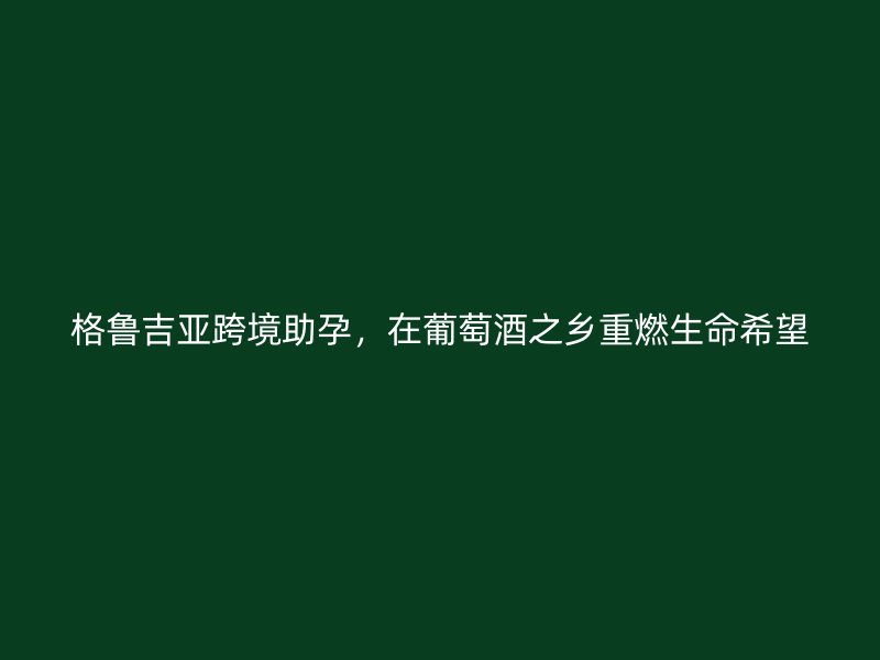 格鲁吉亚跨境助孕，在葡萄酒之乡重燃生命希望