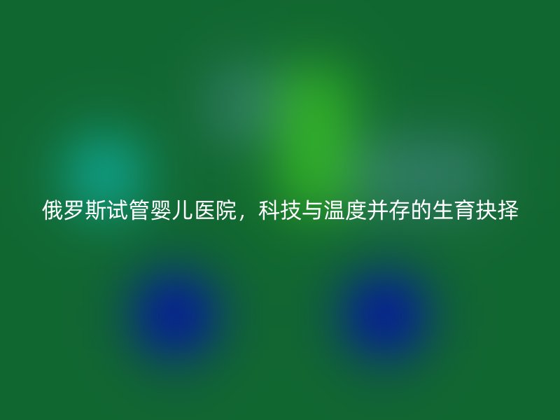 俄罗斯试管婴儿医院，科技与温度并存的生育抉择