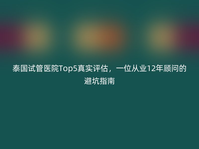 泰国试管医院Top5真实评估，一位从业12年顾问的避坑指南