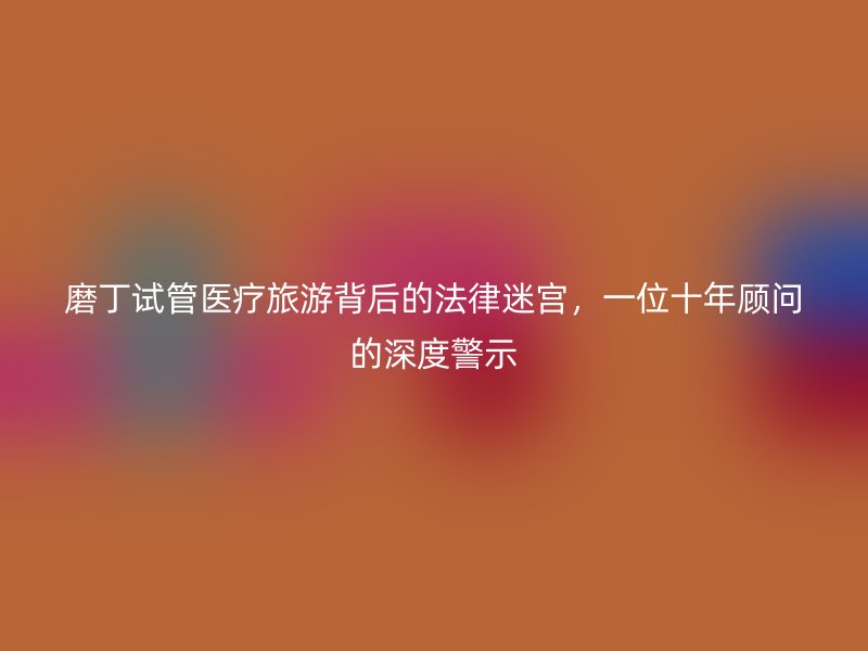 磨丁试管医疗旅游背后的法律迷宫，一位十年顾问的深度警示