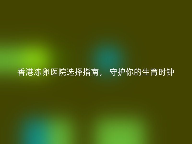 香港冻卵医院选择指南， 守护你的生育时钟
