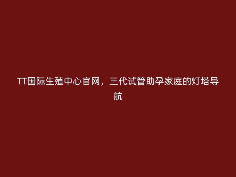 TT国际生殖中心官网，三代试管助孕家庭的灯塔导航