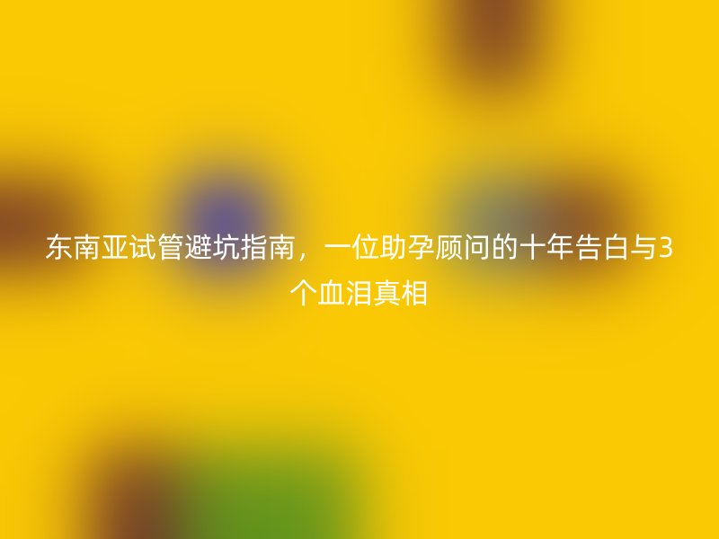 东南亚试管避坑指南，一位助孕顾问的十年告白与3个血泪真相