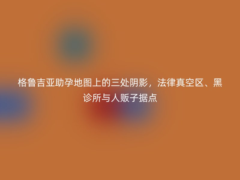 格鲁吉亚助孕地图上的三处阴影，法律真空区、黑诊所与人贩子据点