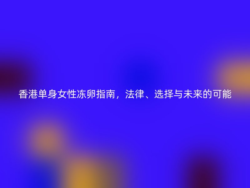 香港单身女性冻卵指南，法律、选择与未来的可能
