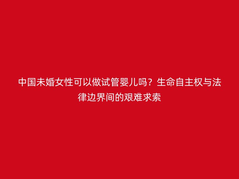 中国未婚女性可以做试管婴儿吗？生命自主权与法律边界间的艰难求索
