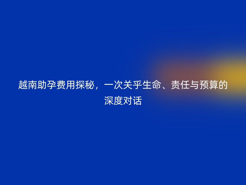 越南助孕费用探秘，一次关乎生命、责任与预算的深度对话