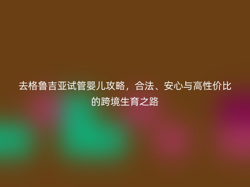 去格鲁吉亚试管婴儿攻略，合法、安心与高性价比的跨境生育之路