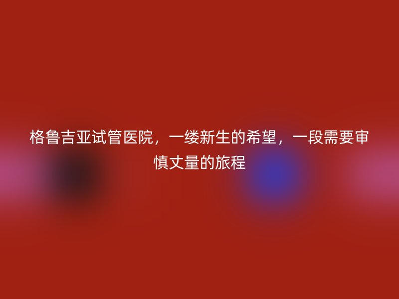 格鲁吉亚试管医院，一缕新生的希望，一段需要审慎丈量的旅程