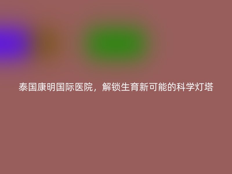 泰国康明国际医院，解锁生育新可能的科学灯塔