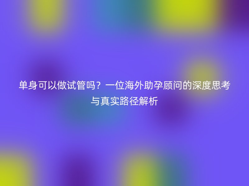 单身可以做试管吗？一位海外助孕顾问的深度思考与真实路径解析
