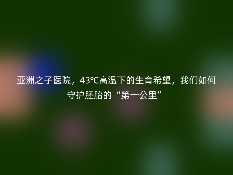亚洲之子医院，43℃高温下的生育希望，我们如何守护胚胎的“第一公里”