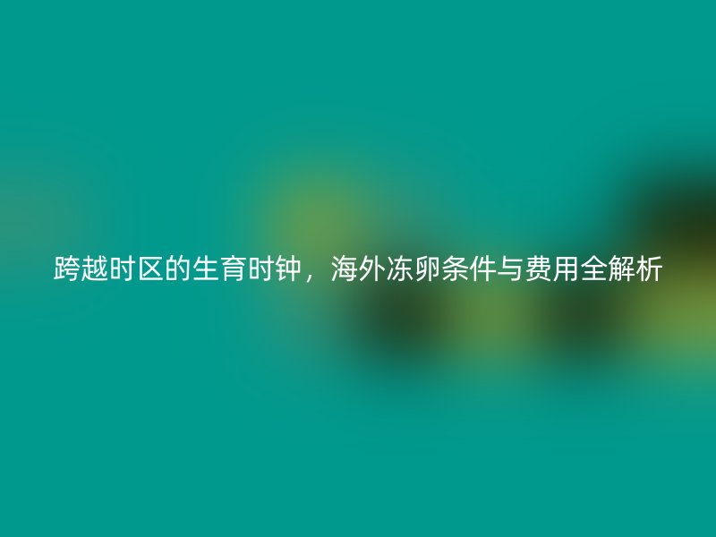 跨越时区的生育时钟，海外冻卵条件与费用全解析