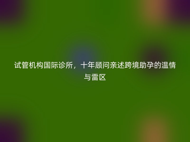 试管机构国际诊所，十年顾问亲述跨境助孕的温情与雷区