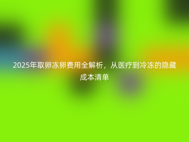 2025年取卵冻卵费用全解析，从医疗到冷冻的隐藏成本清单