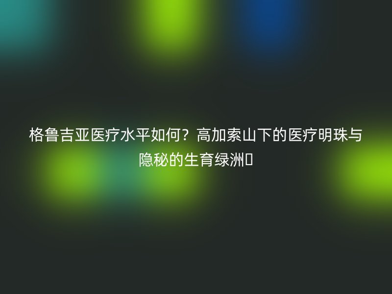 格鲁吉亚医疗水平如何？高加索山下的医疗明珠与隐秘的生育绿洲​