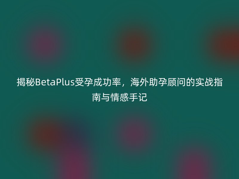 揭秘BetaPlus受孕成功率，海外助孕顾问的实战指南与情感手记