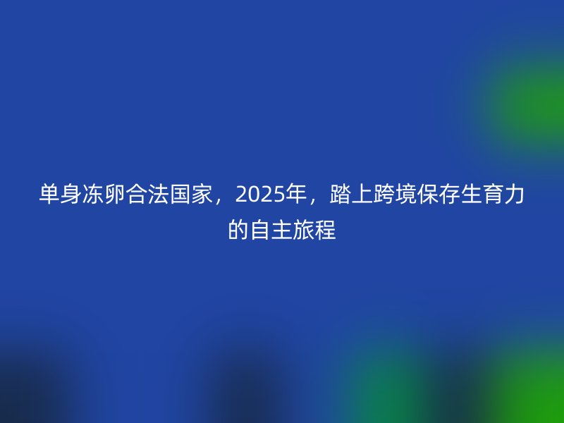单身冻卵合法国家，2025年，踏上跨境保存生育力的自主旅程