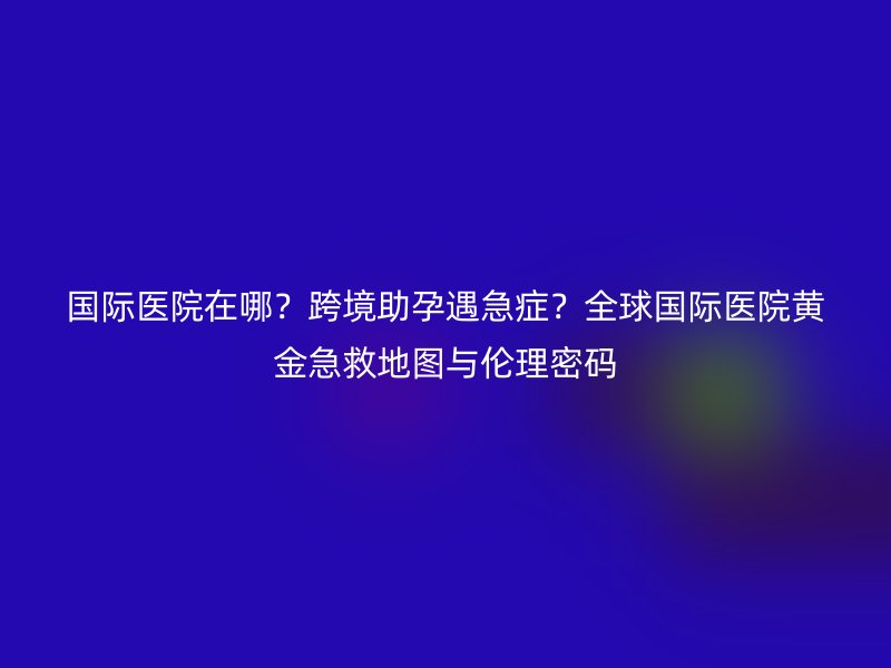 国际医院在哪？跨境助孕遇急症？全球国际医院黄金急救地图与伦理密码