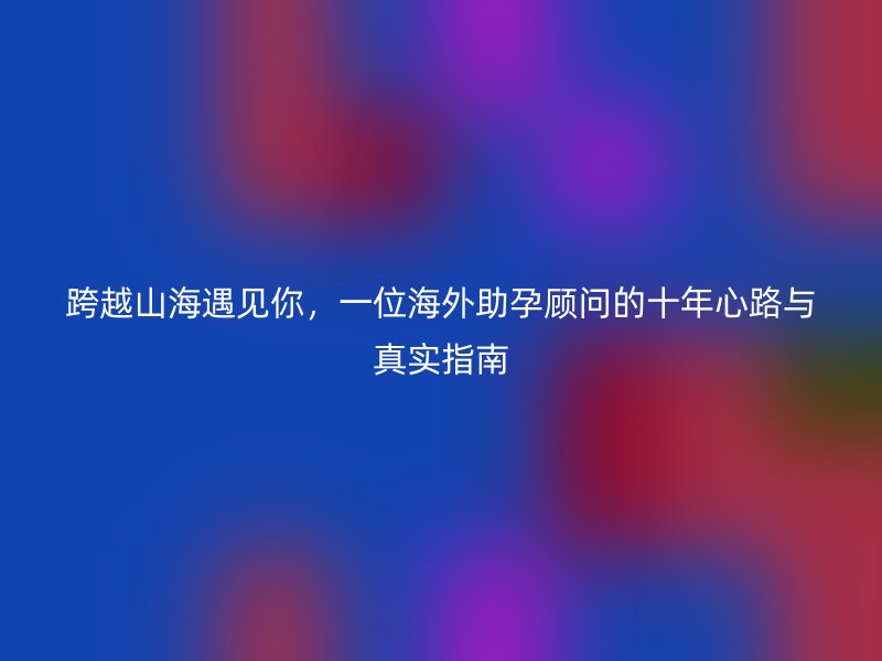 跨越山海遇见你，一位海外助孕顾问的十年心路与真实指南