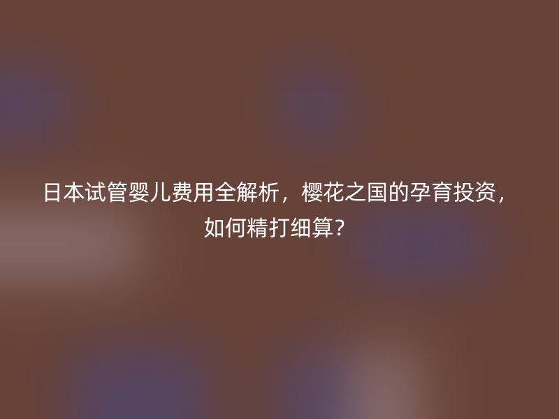 日本试管婴儿费用全解析，樱花之国的孕育投资，如何精打细算？