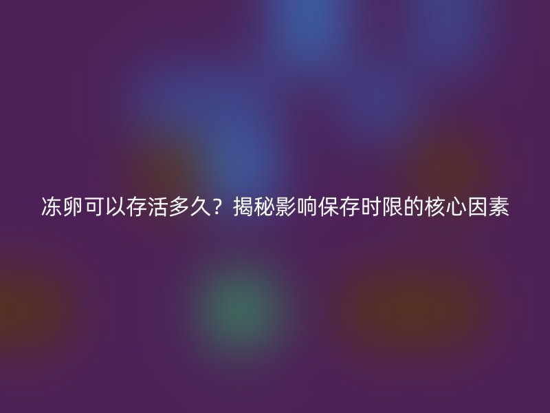 冻卵可以存活多久？揭秘影响保存时限的核心因素