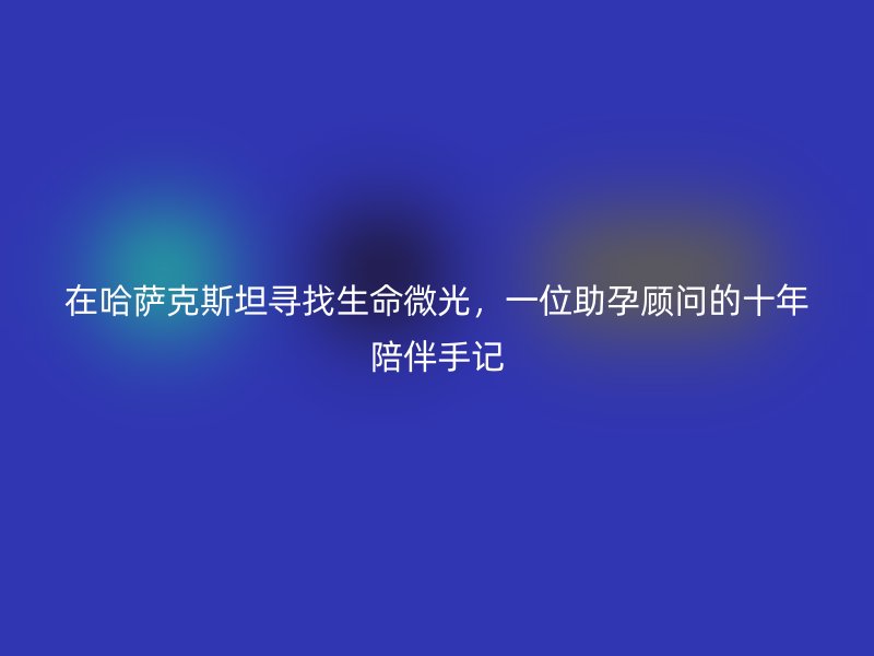 在哈萨克斯坦寻找生命微光，一位助孕顾问的十年陪伴手记