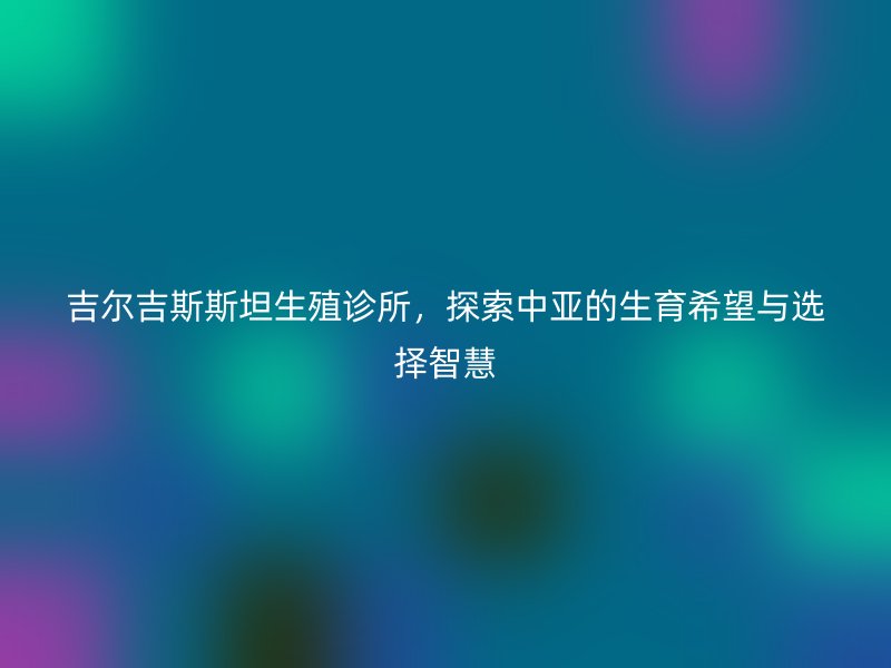 吉尔吉斯斯坦生殖诊所，探索中亚的生育希望与选择智慧