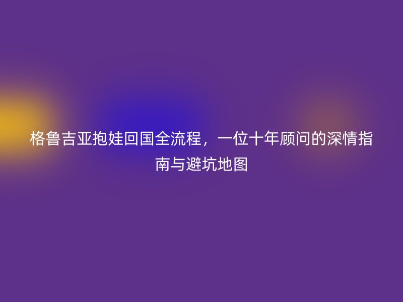 格鲁吉亚抱娃回国全流程，一位十年顾问的深情指南与避坑地图