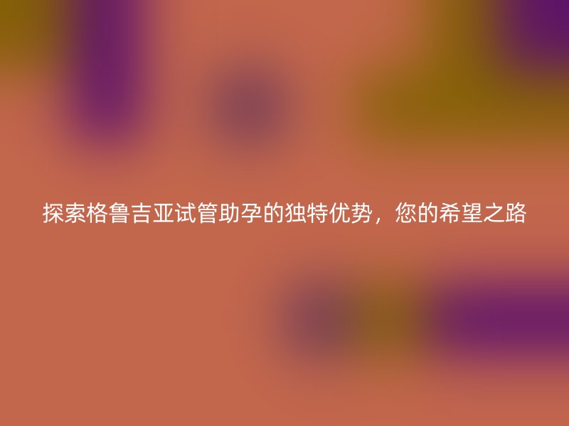 探索格鲁吉亚试管助孕的独特优势，您的希望之路