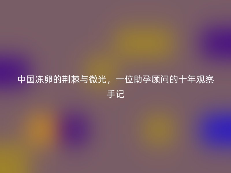 中国冻卵的荆棘与微光，一位助孕顾问的十年观察手记