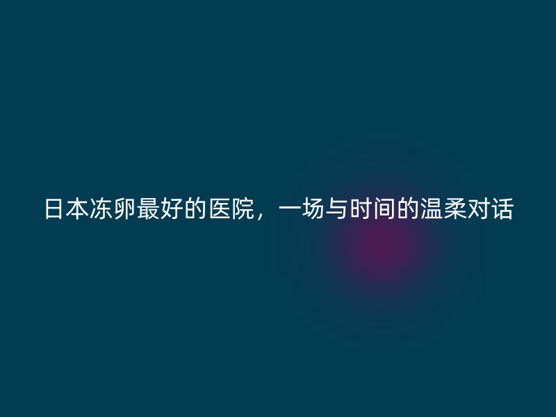 日本冻卵最好的医院，一场与时间的温柔对话