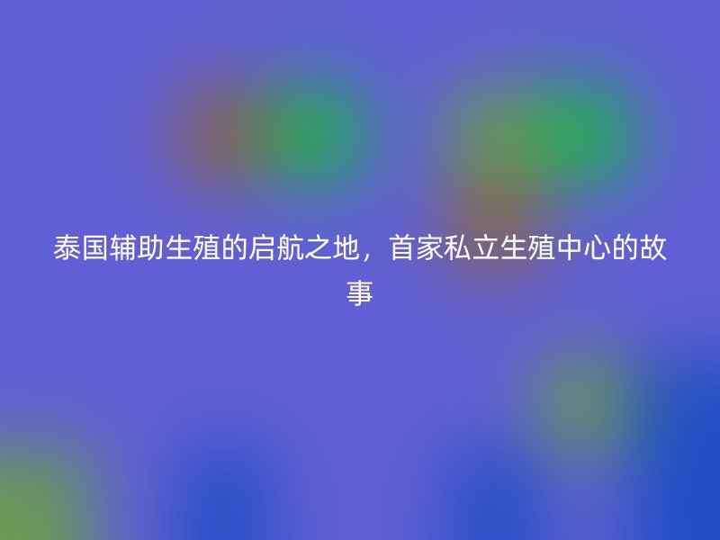 泰国辅助生殖的启航之地，首家私立生殖中心的故事