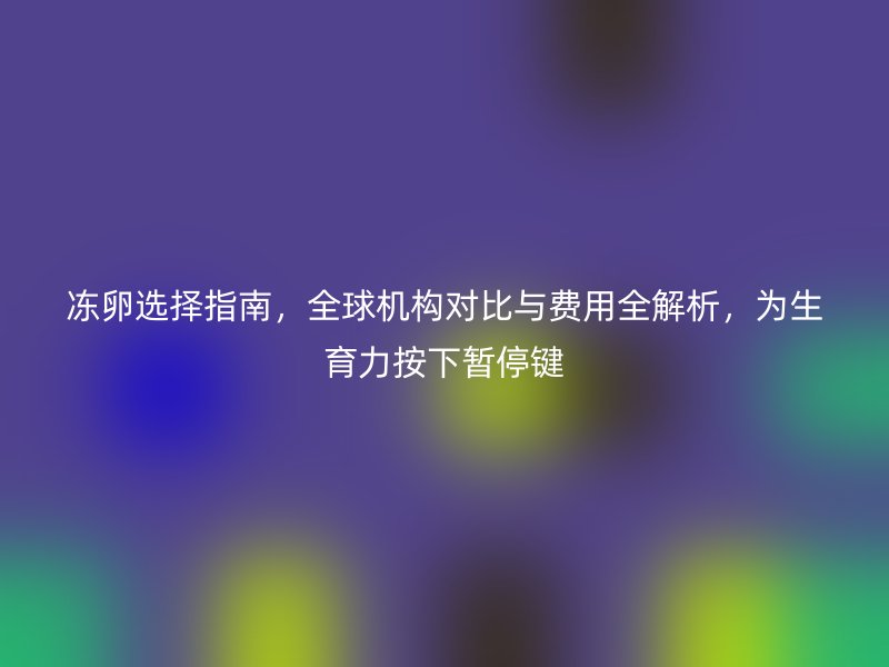 冻卵选择指南，全球机构对比与费用全解析，为生育力按下暂停键