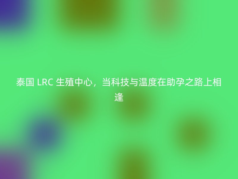 泰国 LRC 生殖中心，当科技与温度在助孕之路上相逢