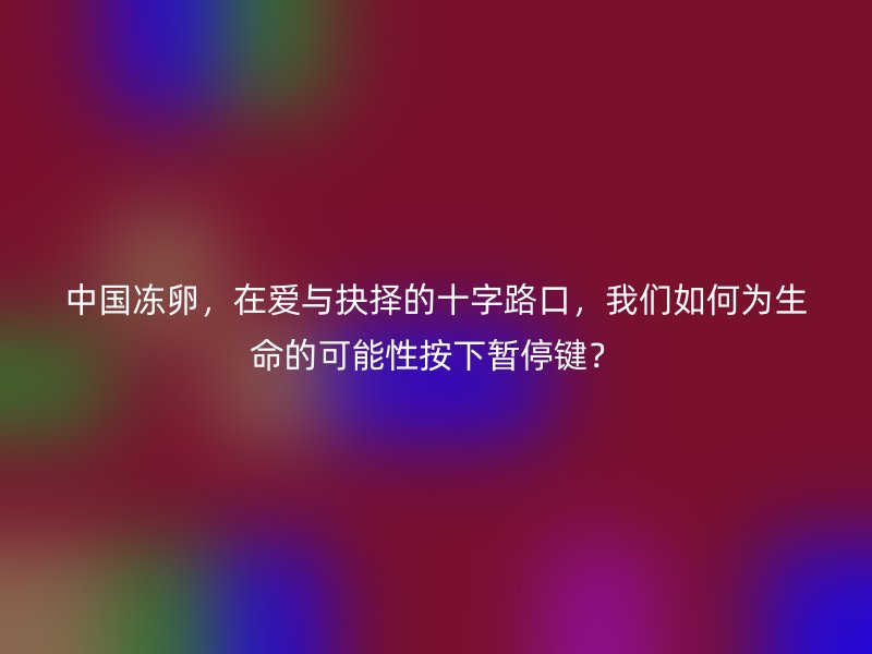 中国冻卵，在爱与抉择的十字路口，我们如何为生命的可能性按下暂停键？