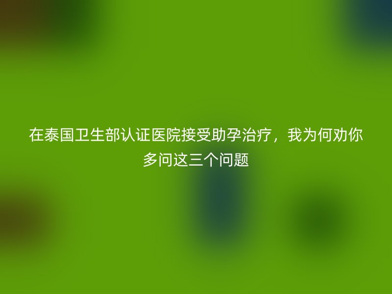在泰国卫生部认证医院接受助孕治疗，我为何劝你多问这三个问题