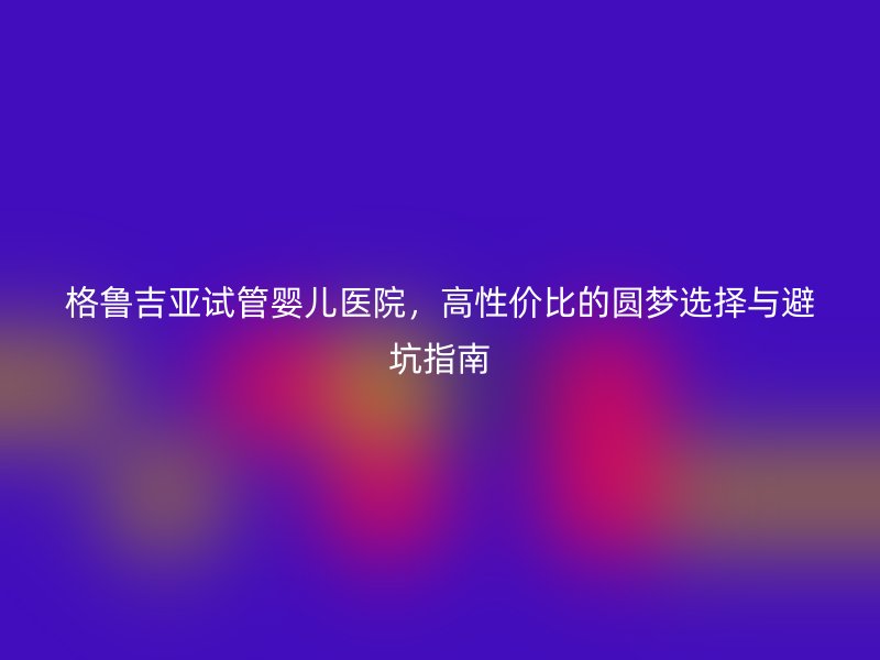 格鲁吉亚试管婴儿医院，高性价比的圆梦选择与避坑指南