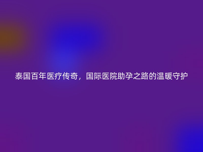 泰国百年医疗传奇，国际医院助孕之路的温暖守护