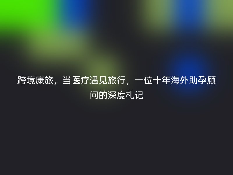 跨境康旅，当医疗遇见旅行，一位十年海外助孕顾问的深度札记