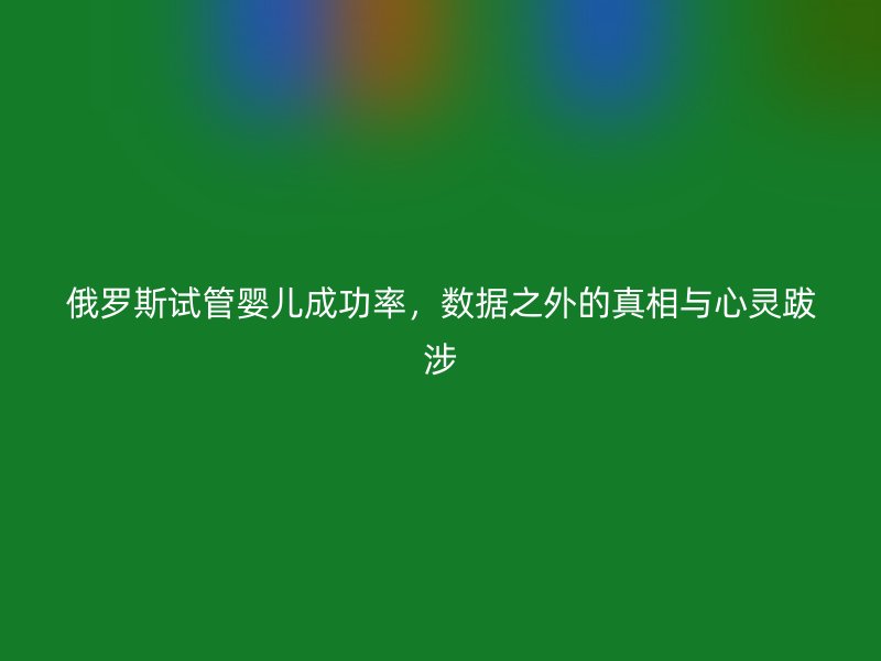 俄罗斯试管婴儿成功率，数据之外的真相与心灵跋涉