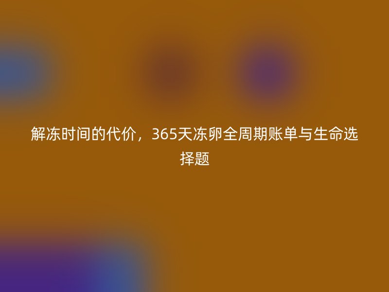 解冻时间的代价，365天冻卵全周期账单与生命选择题