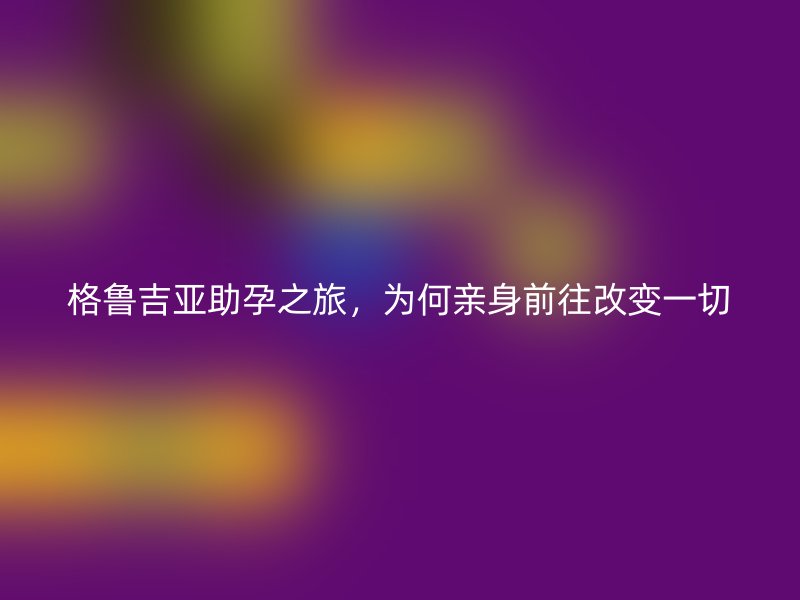 格鲁吉亚助孕之旅，为何亲身前往改变一切