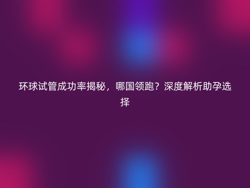 环球试管成功率揭秘，哪国领跑？深度解析助孕选择