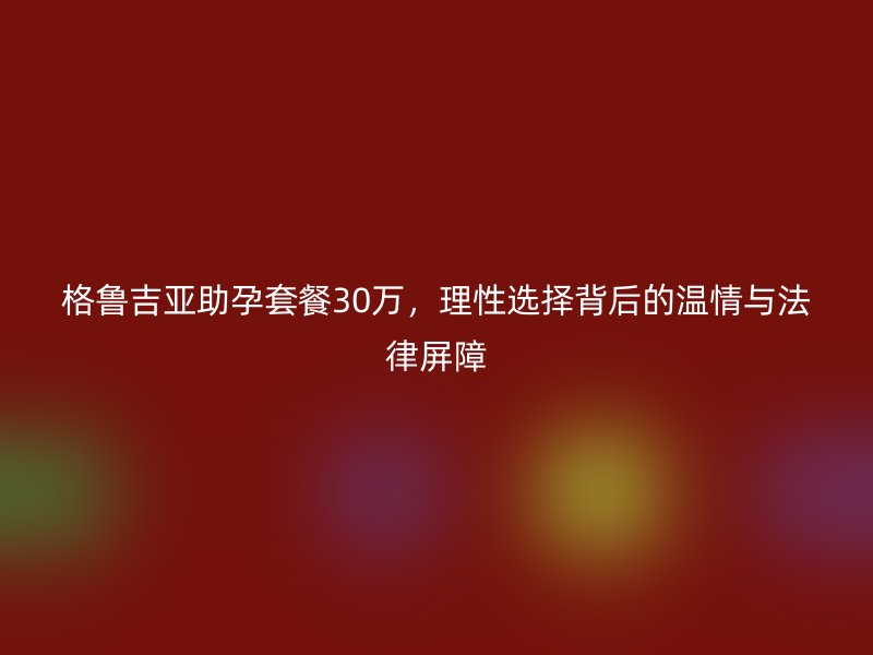 格鲁吉亚助孕套餐30万，理性选择背后的温情与法律屏障